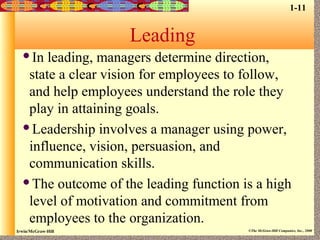 Irwin/McGraw-Hill ©The McGraw-Hill Companies, Inc., 2000
Leading
In leading, managers determine direction,
state a clear vision for employees to follow,
and help employees understand the role they
play in attaining goals.
Leadership involves a manager using power,
influence, vision, persuasion, and
communication skills.
The outcome of the leading function is a high
level of motivation and commitment from
employees to the organization.
1-11
 