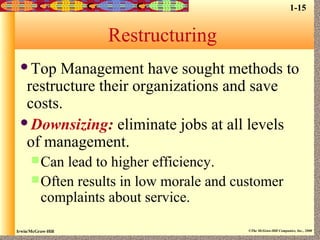 Irwin/McGraw-Hill ©The McGraw-Hill Companies, Inc., 2000
Restructuring
Top Management have sought methods to
restructure their organizations and save
costs.
Downsizing: eliminate jobs at all levels
of management.
Can lead to higher efficiency.
Often results in low morale and customer
complaints about service.
1-15
 