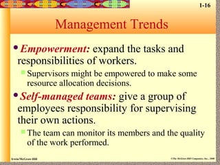 Irwin/McGraw-Hill ©The McGraw-Hill Companies, Inc., 2000
Management Trends
Empowerment: expand the tasks and
responsibilities of workers.
 Supervisors might be empowered to make some
resource allocation decisions.
Self-managed teams: give a group of
employees responsibility for supervising
their own actions.
 The team can monitor its members and the quality
of the work performed.
1-16
 