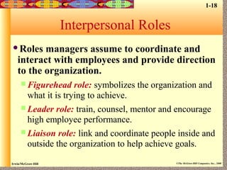 Irwin/McGraw-Hill ©The McGraw-Hill Companies, Inc., 2000
Interpersonal Roles
Roles managers assume to coordinate and
interact with employees and provide direction
to the organization.
 Figurehead role: symbolizes the organization and
what it is trying to achieve.
 Leader role: train, counsel, mentor and encourage
high employee performance.
 Liaison role: link and coordinate people inside and
outside the organization to help achieve goals.
1-18
 