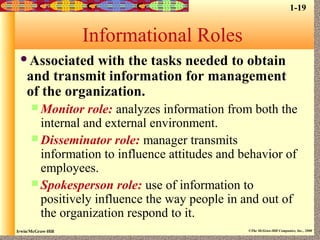 Irwin/McGraw-Hill ©The McGraw-Hill Companies, Inc., 2000
Informational Roles
Associated with the tasks needed to obtain
and transmit information for management
of the organization.
 Monitor role: analyzes information from both the
internal and external environment.
 Disseminator role: manager transmits
information to influence attitudes and behavior of
employees.
 Spokesperson role: use of information to
positively influence the way people in and out of
the organization respond to it.
1-19
 
