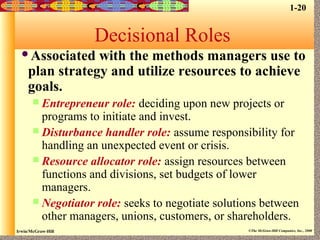 Irwin/McGraw-Hill ©The McGraw-Hill Companies, Inc., 2000
Decisional Roles
Associated with the methods managers use to
plan strategy and utilize resources to achieve
goals.
 Entrepreneur role: deciding upon new projects or
programs to initiate and invest.
 Disturbance handler role: assume responsibility for
handling an unexpected event or crisis.
 Resource allocator role: assign resources between
functions and divisions, set budgets of lower
managers.
 Negotiator role: seeks to negotiate solutions between
other managers, unions, customers, or shareholders.
1-20
 