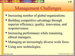Irwin/McGraw-Hill ©The McGraw-Hill Companies, Inc., 2000
Management Challenges
 Increasing number of global organizations.
 Building competitive advantage through
superior efficiency, quality, innovation, and
responsiveness.
 Increasing performance while remaining
ethical managers.
 Managing an increasingly diverse work force.
 Using new technologies.
1-23
 