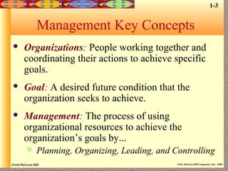 Irwin/McGraw-Hill ©The McGraw-Hill Companies, Inc., 2000
Management Key Concepts
 Organizations: People working together and
coordinating their actions to achieve specific
goals.
 Goal: A desired future condition that the
organization seeks to achieve.
 Management: The process of using
organizational resources to achieve the
organization’s goals by...
 Planning, Organizing, Leading, and Controlling
1-3
 