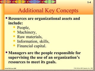 Irwin/McGraw-Hill ©The McGraw-Hill Companies, Inc., 2000
Additional Key Concepts
Resources are organizational assets and
include:
 People,
 Machinery,
 Raw materials,
 Information, skills,
 Financial capital.
Managers are the people responsible for
supervising the use of an organization’s
resources to meet its goals.
1-4
 