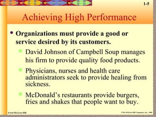 Irwin/McGraw-Hill ©The McGraw-Hill Companies, Inc., 2000
Achieving High Performance
 Organizations must provide a good or
service desired by its customers.
 David Johnson of Campbell Soup manages
his firm to provide quality food products.
 Physicians, nurses and health care
administrators seek to provide healing from
sickness.
 McDonald’s restaurants provide burgers,
fries and shakes that people want to buy.
1-5
 