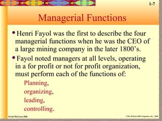 Irwin/McGraw-Hill ©The McGraw-Hill Companies, Inc., 2000
Managerial Functions
Henri Fayol was the first to describe the four
managerial functions when he was the CEO of
a large mining company in the later 1800’s.
Fayol noted managers at all levels, operating
in a for profit or not for profit organization,
must perform each of the functions of:
Planning,
organizing,
leading,
controlling.
1-7
 