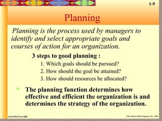 Irwin/McGraw-Hill ©The McGraw-Hill Companies, Inc., 2000
Planning
Planning is the process used by managers to
identify and select appropriate goals and
courses of action for an organization.
3 steps to good planning :
1. Which goals should be pursued?
2. How should the goal be attained?
3. How should resources be allocated?
 The planning function determines how
effective and efficient the organization is and
determines the strategy of the organization.
1-9
 