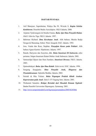 DAFTAR PUSTAKA
1. Arif Mansjoer, Suprohaitan, Wahyu Ika W, Wiwiek S. Kapita Selekta
Kedokteran. Penerbit Media Aesculapius. FKUI Jakarta. 2000.
2. Arjatmo Tjokronegoro & Hendra Utama. Buku Ajar Ilmu Penyakit Dalam.
Jilid I. Edisi ke Tiga. FKUI. Jakarta. 1997.
3. Behrman Richard. Ilmu Kesehatan Anak. Alih bahasa: Moelia Radja
Siregar & Manulang. Editor: Peter Anugrah. EGC. Jakarta. 1992.
4. Joss, Vanda dan Rose, Stephan. Penyajian Kasus pada Pediatri. Alih
bahasa Agnes Kartini. Hipokrates. Jakarta. 1997.
5. Ranuh, Hariyono dan Soeyitno, dkk. Buku Imunisasi Di Indonesia, edisi
pertama. Satgas Imunisasi Ikatan Dokter Anak Indonesia. Jakarta. 2001.
6. Samsuridjal Djauzi dan Heru Sundaru. Imunisasi Dewasa. FKUI. Jakarta.
2003.
7. Sjamsuhidayat. Buku Ajar Ilmu Bedah. Edisi revisi. EGC. Jakarta. 1998.
8. Soegeng Soegijanto. Ilmu Penyakit Anak, Diagnosa dan
Penatalaksanaan. Salemba Medika. Jakarta. 2002.
9. Suriadi & Rita Yuliani. Buku Pegangan Praktek Klinik Asuhan
Keperawatan pada Anak. Edisi I. CV Sagung Seto. Jakarta. 2001.
10. Widiastuti Samekto. Belajar Bertolak dari Masalah Demam Typhoid.
Badan Penerbit Universitas Diponegoro. Semarang. 2001.
11. http://www.tempointeraktif.com/hg/nusa/jawamadura/2005/02/03brk
10
 
