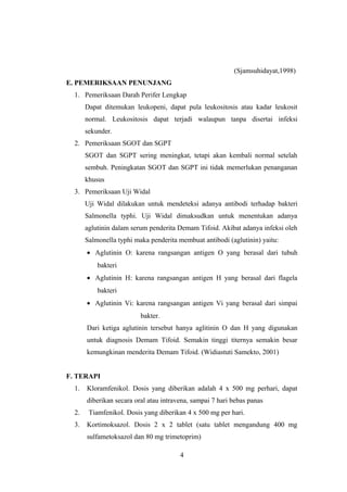 (Sjamsuhidayat,1998)
E. PEMERIKSAAN PENUNJANG
1. Pemeriksaan Darah Perifer Lengkap
Dapat ditemukan leukopeni, dapat pula leukositosis atau kadar leukosit
normal. Leukositosis dapat terjadi walaupun tanpa disertai infeksi
sekunder.
2. Pemeriksaan SGOT dan SGPT
SGOT dan SGPT sering meningkat, tetapi akan kembali normal setelah
sembuh. Peningkatan SGOT dan SGPT ini tidak memerlukan penanganan
khusus
3. Pemeriksaan Uji Widal
Uji Widal dilakukan untuk mendeteksi adanya antibodi terhadap bakteri
Salmonella typhi. Uji Widal dimaksudkan untuk menentukan adanya
aglutinin dalam serum penderita Demam Tifoid. Akibat adanya infeksi oleh
Salmonella typhi maka penderita membuat antibodi (aglutinin) yaitu:
• Aglutinin O: karena rangsangan antigen O yang berasal dari tubuh
bakteri
• Aglutinin H: karena rangsangan antigen H yang berasal dari flagela
bakteri
• Aglutinin Vi: karena rangsangan antigen Vi yang berasal dari simpai
bakter.
Dari ketiga aglutinin tersebut hanya aglitinin O dan H yang digunakan
untuk diagnosis Demam Tifoid. Semakin tinggi titernya semakin besar
kemungkinan menderita Demam Tifoid. (Widiastuti Samekto, 2001)
F. TERAPI
1. Kloramfenikol. Dosis yang diberikan adalah 4 x 500 mg perhari, dapat
diberikan secara oral atau intravena, sampai 7 hari bebas panas
2. Tiamfenikol. Dosis yang diberikan 4 x 500 mg per hari.
3. Kortimoksazol. Dosis 2 x 2 tablet (satu tablet mengandung 400 mg
sulfametoksazol dan 80 mg trimetoprim)
4
 