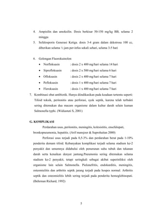 4. Ampisilin dan amoksilin. Dosis berkisar 50-150 mg/kg BB, selama 2
minggu
5. Sefalosporin Generasi Ketiga. dosis 3-4 gram dalam dekstrosa 100 cc,
diberikan selama ½ jam per-infus sekali sehari, selama 3-5 hari
6. Golongan Fluorokuinolon
• Norfloksasin : dosis 2 x 400 mg/hari selama 14 hari
• Siprofloksasin : dosis 2 x 500 mg/hari selama 6 hari
• Ofloksasin : dosis 2 x 400 mg/hari selama 7 hari
• Pefloksasin : dosis 1 x 400 mg/hari selama 7 hari
• Fleroksasin : dosis 1 x 400 mg/hari selama 7 hari
7. Kombinasi obat antibiotik. Hanya diindikasikan pada keadaan tertentu seperti:
Tifoid toksik, peritonitis atau perforasi, syok septik, karena telah terbukti
sering ditemukan dua macam organisme dalam kultur darah selain kuman
Salmonella typhi. (Widiastuti S, 2001)
G. KOMPLIKASI
Perdarahan usus, peritonitis, meningitis, kolesistitis, ensefalopati,
bronkopneumonia, hepatitis. (Arif mansjoer & Suprohaitan 2000)
Perforasi usus terjadi pada 0,5-3% dan perdarahan berat pada 1-10%
penderita demam tifoid. Kebanyakan komplikasi terjadi selama stadium ke-2
penyakit dan umumnya didahului oleh penurunan suhu tubuh dan tekanan
darah serta kenaikan denyut jantung.Pneumonia sering ditemukan selama
stadium ke-2 penyakit, tetapi seringkali sebagai akibat superinfeksi oleh
organisme lain selain Salmonella. Pielonefritis, endokarditis, meningitis,
osteomielitis dan arthritis septik jarang terjadi pada hospes normal. Arthritis
septik dan osteomielitis lebih sering terjadi pada penderita hemoglobinopati.
(Behrman Richard, 1992)
5
 