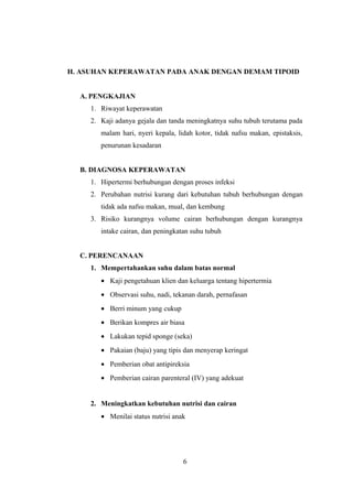 H. ASUHAN KEPERAWATAN PADA ANAK DENGAN DEMAM TIPOID
A. PENGKAJIAN
1. Riwayat keperawatan
2. Kaji adanya gejala dan tanda meningkatnya suhu tubuh terutama pada
malam hari, nyeri kepala, lidah kotor, tidak nafsu makan, epistaksis,
penurunan kesadaran
B. DIAGNOSA KEPERAWATAN
1. Hipertermi berhubungan dengan proses infeksi
2. Perubahan nutrisi kurang dari kebutuhan tubuh berhubungan dengan
tidak ada nafsu makan, mual, dan kembung
3. Risiko kurangnya volume cairan berhubungan dengan kurangnya
intake cairan, dan peningkatan suhu tubuh
C. PERENCANAAN
1. Mempertahankan suhu dalam batas normal
• Kaji pengetahuan klien dan keluarga tentang hipertermia
• Observasi suhu, nadi, tekanan darah, pernafasan
• Berri minum yang cukup
• Berikan kompres air biasa
• Lakukan tepid sponge (seka)
• Pakaian (baju) yang tipis dan menyerap keringat
• Pemberian obat antipireksia
• Pemberian cairan parenteral (IV) yang adekuat
2. Meningkatkan kebutuhan nutrisi dan cairan
• Menilai status nutrisi anak
6
 
