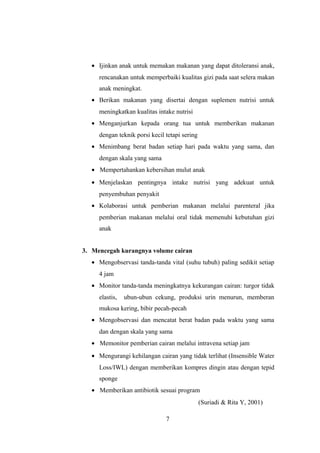 • Ijinkan anak untuk memakan makanan yang dapat ditoleransi anak,
rencanakan untuk memperbaiki kualitas gizi pada saat selera makan
anak meningkat.
• Berikan makanan yang disertai dengan suplemen nutrisi untuk
meningkatkan kualitas intake nutrisi
• Menganjurkan kepada orang tua untuk memberikan makanan
dengan teknik porsi kecil tetapi sering
• Menimbang berat badan setiap hari pada waktu yang sama, dan
dengan skala yang sama
• Mempertahankan kebersihan mulut anak
• Menjelaskan pentingnya intake nutrisi yang adekuat untuk
penyembuhan penyakit
• Kolaborasi untuk pemberian makanan melalui parenteral jika
pemberian makanan melalui oral tidak memenuhi kebutuhan gizi
anak
3. Mencegah kurangnya volume cairan
• Mengobservasi tanda-tanda vital (suhu tubuh) paling sedikit setiap
4 jam
• Monitor tanda-tanda meningkatnya kekurangan cairan: turgor tidak
elastis, ubun-ubun cekung, produksi urin menurun, memberan
mukosa kering, bibir pecah-pecah
• Mengobservasi dan mencatat berat badan pada waktu yang sama
dan dengan skala yang sama
• Memonitor pemberian cairan melalui intravena setiap jam
• Mengurangi kehilangan cairan yang tidak terlihat (Insensible Water
Loss/IWL) dengan memberikan kompres dingin atau dengan tepid
sponge
• Memberikan antibiotik sesuai program
(Suriadi & Rita Y, 2001)
7
 