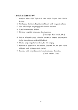 I. DISCHARGE PLANNING
1. Penderita harus dapat diyakinkan cuci tangan dengan sabun setelah
defekasi
2. Mereka yang diketahui sebagai karier dihindari untuk mengelola makanan
3. Lalat perlu dicegah menghinggapi makanan dan minuman.
4. Penderita memerlukan istirahat
5. Diit lunak yang tidak merangsang dan rendah serat
(Samsuridjal D dan Heru S, 2003)
6. Berikan informasi tentang kebutuhan melakukan aktivitas sesuai dengan
tingkat perkembangan dan kondisi fisik anak
7. Jelaskan terapi yang diberikan: dosis, dan efek samping
8. Menjelaskan gejala-gejala kekambuhan penyakit dan hal yang harus
dilakukan untuk mengatasi gejala tersebut
9. Tekankan untuk melakukan kontrol sesuai waktu yang ditentukan.
(Suriadi & Rita Y, 2001)
9
 