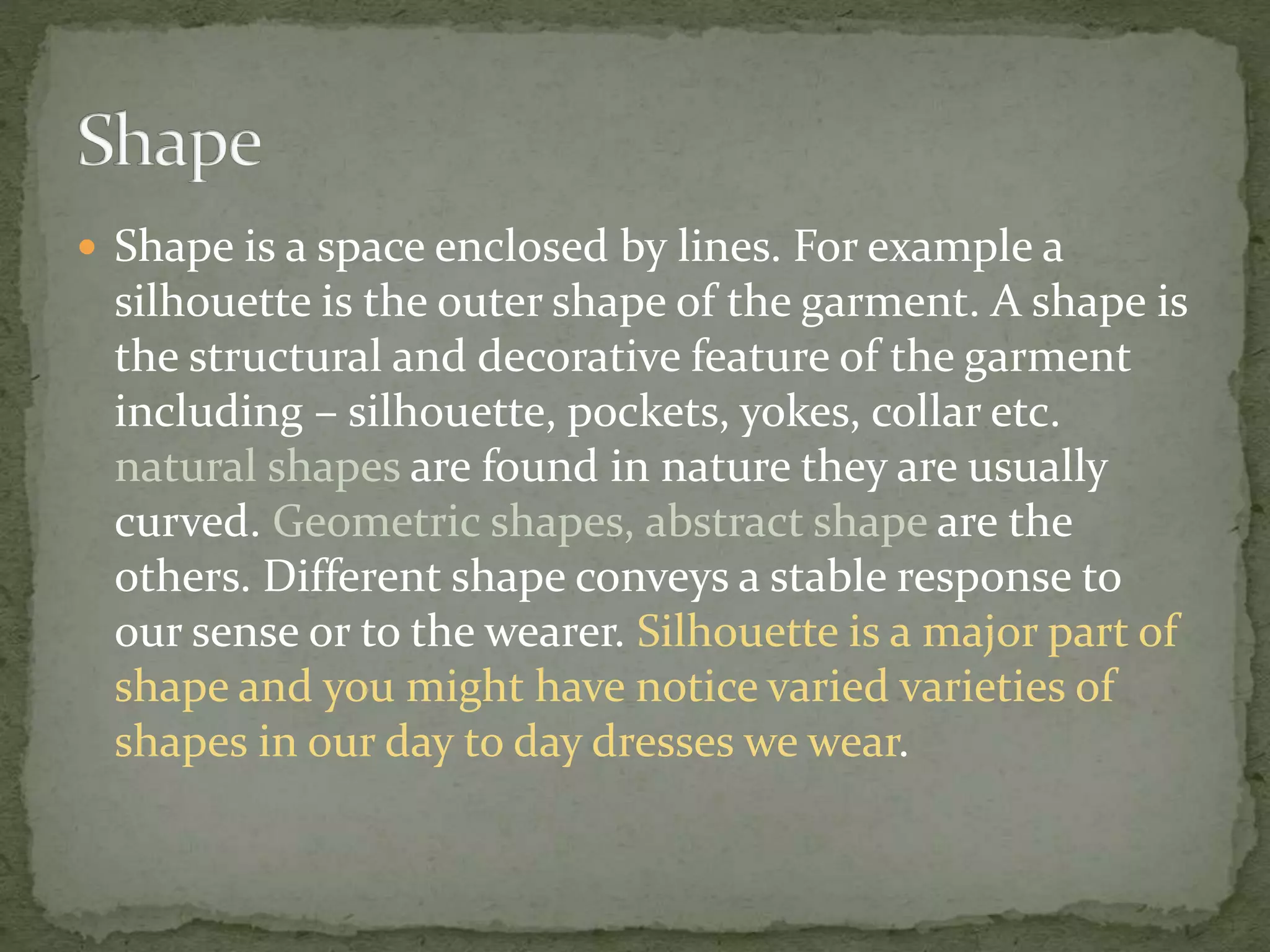  Shape is a space enclosed by lines. For example a
silhouette is the outer shape of the garment. A shape is
the structural and decorative feature of the garment
including – silhouette, pockets, yokes, collar etc.
natural shapes are found in nature they are usually
curved. Geometric shapes, abstract shape are the
others. Different shape conveys a stable response to
our sense or to the wearer. Silhouette is a major part of
shape and you might have notice varied varieties of
shapes in our day to day dresses we wear.
 