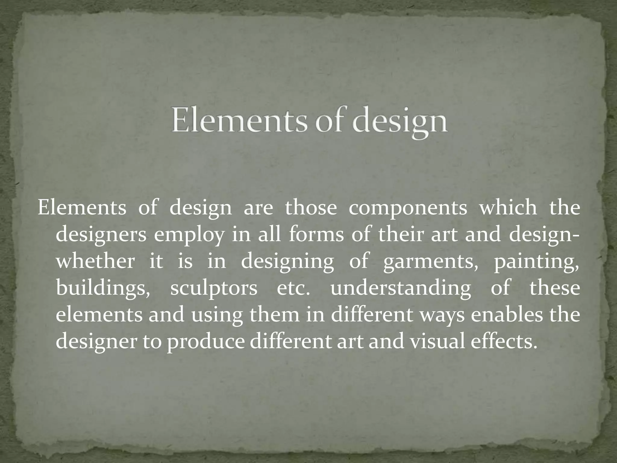 Elements of design are those components which the
designers employ in all forms of their art and design-
whether it is in designing of garments, painting,
buildings, sculptors etc. understanding of these
elements and using them in different ways enables the
designer to produce different art and visual effects.
 