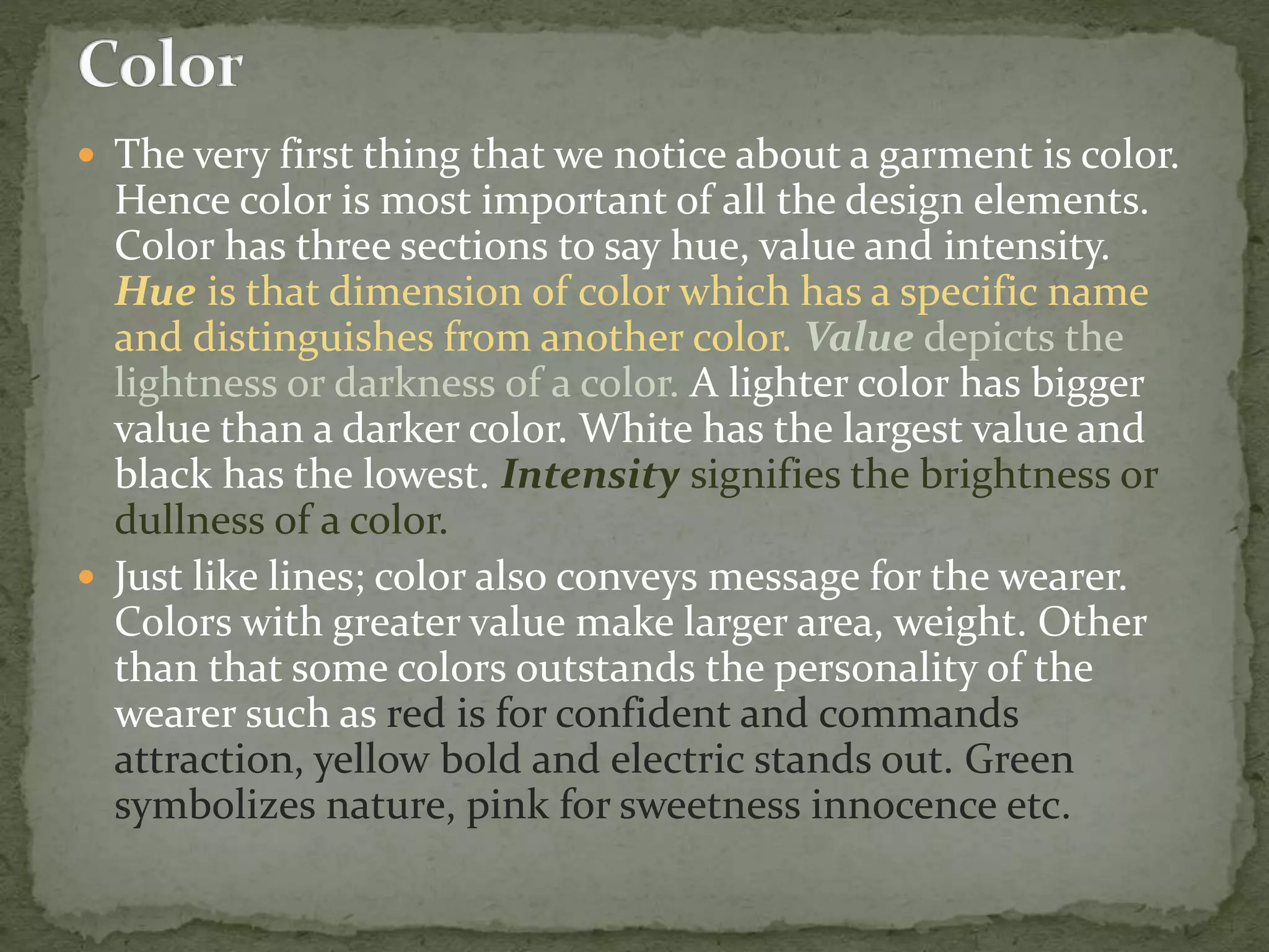  The very first thing that we notice about a garment is color.
Hence color is most important of all the design elements.
Color has three sections to say hue, value and intensity.
Hue is that dimension of color which has a specific name
and distinguishes from another color. Value depicts the
lightness or darkness of a color. A lighter color has bigger
value than a darker color. White has the largest value and
black has the lowest. Intensity signifies the brightness or
dullness of a color.
 Just like lines; color also conveys message for the wearer.
Colors with greater value make larger area, weight. Other
than that some colors outstands the personality of the
wearer such as red is for confident and commands
attraction, yellow bold and electric stands out. Green
symbolizes nature, pink for sweetness innocence etc.
 