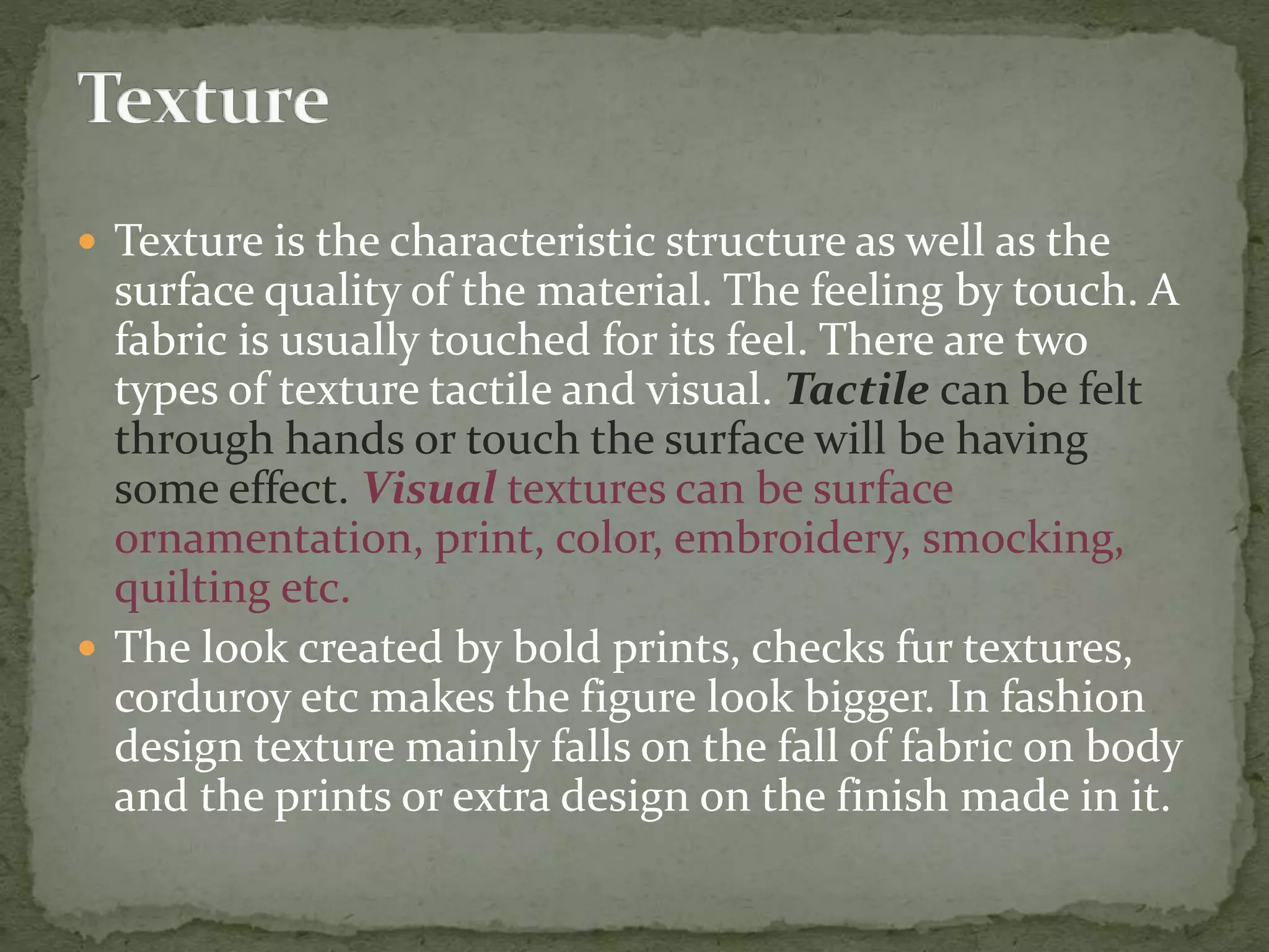  Texture is the characteristic structure as well as the
surface quality of the material. The feeling by touch. A
fabric is usually touched for its feel. There are two
types of texture tactile and visual. Tactile can be felt
through hands or touch the surface will be having
some effect. Visual textures can be surface
ornamentation, print, color, embroidery, smocking,
quilting etc.
 The look created by bold prints, checks fur textures,
corduroy etc makes the figure look bigger. In fashion
design texture mainly falls on the fall of fabric on body
and the prints or extra design on the finish made in it.
 