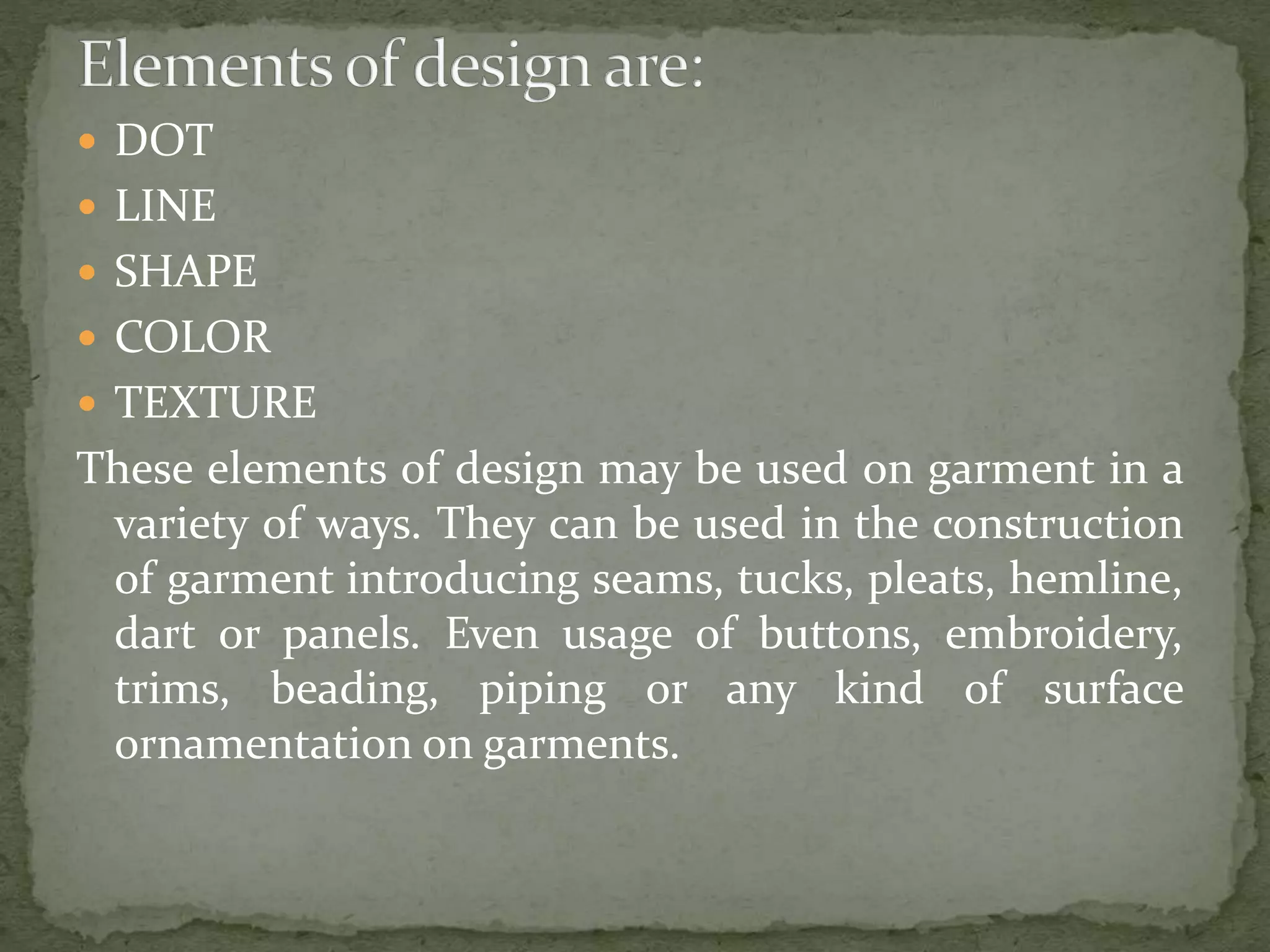  DOT
 LINE
 SHAPE
 COLOR
 TEXTURE
These elements of design may be used on garment in a
variety of ways. They can be used in the construction
of garment introducing seams, tucks, pleats, hemline,
dart or panels. Even usage of buttons, embroidery,
trims, beading, piping or any kind of surface
ornamentation on garments.
 