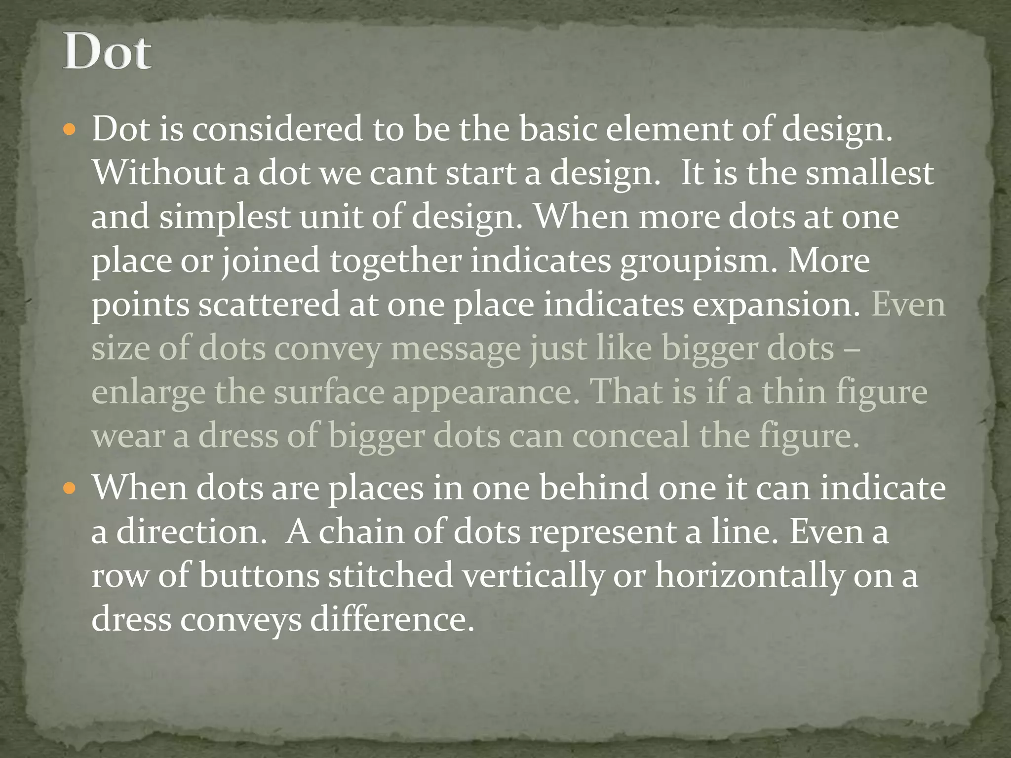  Dot is considered to be the basic element of design.
Without a dot we cant start a design. It is the smallest
and simplest unit of design. When more dots at one
place or joined together indicates groupism. More
points scattered at one place indicates expansion. Even
size of dots convey message just like bigger dots –
enlarge the surface appearance. That is if a thin figure
wear a dress of bigger dots can conceal the figure.
 When dots are places in one behind one it can indicate
a direction. A chain of dots represent a line. Even a
row of buttons stitched vertically or horizontally on a
dress conveys difference.
 