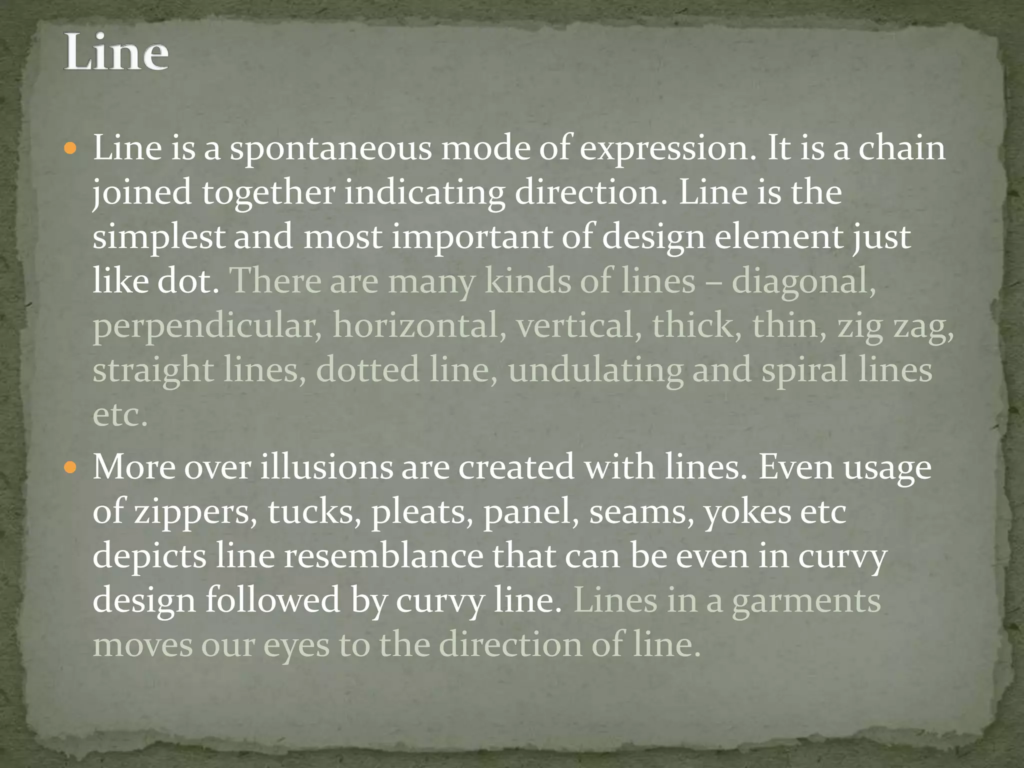  Line is a spontaneous mode of expression. It is a chain
joined together indicating direction. Line is the
simplest and most important of design element just
like dot. There are many kinds of lines – diagonal,
perpendicular, horizontal, vertical, thick, thin, zig zag,
straight lines, dotted line, undulating and spiral lines
etc.
 More over illusions are created with lines. Even usage
of zippers, tucks, pleats, panel, seams, yokes etc
depicts line resemblance that can be even in curvy
design followed by curvy line. Lines in a garments
moves our eyes to the direction of line.
 