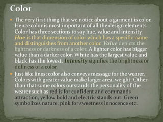  The very first thing that we notice about a garment is color.
Hence color is most important of all the design elements.
Color has three sections to say hue, value and intensity.
Hue is that dimension of color which has a specific name
and distinguishes from another color. Value depicts the
lightness or darkness of a color. A lighter color has bigger
value than a darker color. White has the largest value and
black has the lowest. Intensity signifies the brightness or
dullness of a color.
 Just like lines; color also conveys message for the wearer.
Colors with greater value make larger area, weight. Other
than that some colors outstands the personality of the
wearer such as red is for confident and commands
attraction, yellow bold and electric stands out. Green
symbolizes nature, pink for sweetness innocence etc.
 