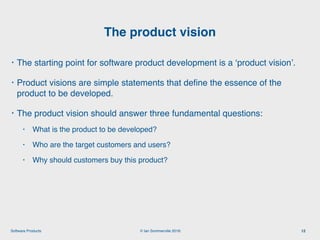 © Ian Sommerville 2018:Software Products
• The starting point for software product development is a ‘product vision’.
• Product visions are simple statements that deﬁne the essence of the
product to be developed.
• The product vision should answer three fundamental questions:
• What is the product to be developed?
• Who are the target customers and users?
• Why should customers buy this product?
The product vision
12
 