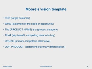 © Ian Sommerville 2018:Software Products
• FOR (target customer)
• WHO (statement of the need or opportunity)
• The (PRODUCT NAME) is a (product category)
• THAT (key beneﬁt, compelling reason to buy)
• UNLIKE (primary competitive alternative)
• OUR PRODUCT (statement of primary differentiation)
Moore’s vision template
13
 