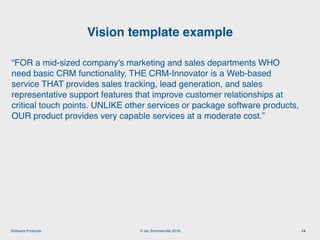 © Ian Sommerville 2018:Software Products
“FOR a mid-sized company's marketing and sales departments WHO
need basic CRM functionality, THE CRM-Innovator is a Web-based
service THAT provides sales tracking, lead generation, and sales
representative support features that improve customer relationships at
critical touch points. UNLIKE other services or package software products,
OUR product provides very capable services at a moderate cost.”
Vision template example
14
 