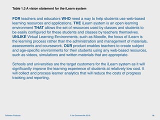 © Ian Sommerville 2018:Software Products
FOR teachers and educators WHO need a way to help students use web-based
learning resources and applications, THE iLearn system is an open learning
environment THAT allows the set of resources used by classes and students to
be easily conﬁgured for these students and classes by teachers themselves.
UNLIKE Virtual Learning Environments, such as Moodle, the focus of iLearn is
the learning process rather than the administration and management of materials,
assessments and coursework. OUR product enables teachers to create subject
and age-speciﬁc environments for their students using any web-based resources,
such as videos, simulations and written materials that are appropriate.
Schools and universities are the target customers for the iLearn system as it will
signiﬁcantly improve the learning experience of students at relatively low cost. It
will collect and process learner analytics that will reduce the costs of progress
tracking and reporting.
Table 1.3 A vision statement for the iLearn system
16
 