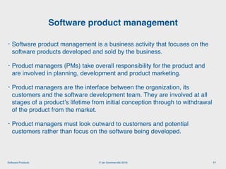 © Ian Sommerville 2018:Software Products
• Software product management is a business activity that focuses on the
software products developed and sold by the business.
• Product managers (PMs) take overall responsibility for the product and
are involved in planning, development and product marketing.
• Product managers are the interface between the organization, its
customers and the software development team. They are involved at all
stages of a product’s lifetime from initial conception through to withdrawal
of the product from the market.
• Product managers must look outward to customers and potential
customers rather than focus on the software being developed.
Software product management
17
 