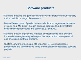 © Ian Sommerville 2018:Software Products
• Software products are generic software systems that provide functionality
that is useful to a range of customers.
• Many different types of products are available from large-scale business
systems (e.g. MS Excel) through personal products (e.g. Evernote) to
simple mobile phone apps and games (e.g. Suduko).
• Software product engineering methods and techniques have evolved
from software engineering techniques that support the development of
one-off, custom software systems.
• Custom software systems are still important for large businesses,
government and public bodies. They are developed in dedicated software
projects.
Software products
3
 