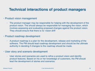 © Ian Sommerville 2018:Software Products
• Product vision management
• The product manager may be responsible for helping with the development of the
product vision. The should always be responsible for managing the vision, which
involves assessing and evaluating proposed changes against the product vision.
They should ensure that there is no ‘vision drift’
• Product roadmap development
• A product roadmap is a plan for the development, release and marketing of the
software. The PM should lead roadmap development and should be the ultimate
authority in deciding if changes to the roadmap should be made.
• User story and scenario development
• User stories and scenarios are used to reﬁne a product vision and identify
product features. Based on his or her knowledge of customers, the PM should
lead the development of stories and scenarios.
Technical interactions of product managers
21
 