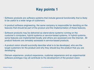 © Ian Sommerville 2018:Software Products
• Software products are software systems that include general functionality that is likely
to be useful to a wide range of customers.
• In product software engineering, the same company is responsible for deciding on the
features that should be part of the product and the implementation of these features.
• Software products may be delivered as stand-alone systems running on the
customer’s computers, hybrid systems or service-based systems. In hybrid systems,
some features are implemented locally and others are accessed over the Internet. All
product features are remotely accessed in service-based products.
• A product vision should succinctly describe what is to be developed, who are the
target customers for the product and why they should buy the product that you are
developing.
• Domain experience, product experience, customer experience and an experimental
software prototype may all contribute to the development of the product vision.
Key points 1
25
 