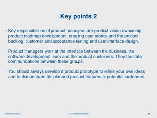 © Ian Sommerville 2018:Software Products
• Key responsibilities of product managers are product vision ownership,
product roadmap development, creating user stories and the product
backlog, customer and acceptance testing and user interface design.
• Product managers work at the interface between the business, the
software development team and the product customers. They facilitate
communications between these groups.
• You should always develop a product prototype to reﬁne your own ideas
and to demonstrate the planned product features to potential customers
Key points 2
26
 