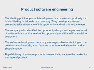 © Ian Sommerville 2018:Software Products
• The starting point for product development is a business opportunity that
is identiﬁed by individuals or a company. They develop a software
product to take advantage of this opportunity and sell this to customers.
• The company who identiﬁed the opportunity design and implement a set
of software features that realize the opportunity and that will be useful to
customers.
• The software development company are responsible for deciding on the
development timescale, what features to include and when the product
should change.
• Rapid delivery of software products is essential to capture the market for
that type of product.
Product software engineering
7
 