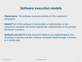© Ian Sommerville 2018:Software Products
• Stand-alone The software executes entirely on the customer’s
computers.
• Hybrid Part of the software’s functionality is implemented on the
customer’s computer but some features are implemented on the product
developer’s servers.
• Software service All of the product’s features are implemented on the
developer’s servers and the customer accesses these through a browser
or a mobile app.
Software execution models
9
 