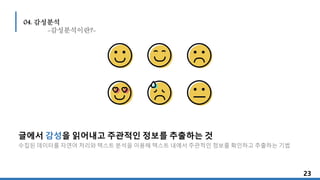 글에서 감성을 읽어내고 주관적인 정보를 추출하는 것
수집된 데이터를 자연어 처리와 텍스트 분석을 이용해 텍스트 내에서 주관적인 정보를 확인하고 추출하는 기법
23232323
04. 감성분석
-감성분석이란?-
 