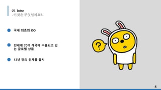 01. Intro
-이것은 무엇일까요?-
국내 최초의 OO
전세계 70여 개국에 수출되고 있
는 글로벌 상품
12년 만의 신제품 출시
4
 