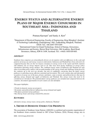 Advanced Energy: An International Journal (AEIJ), Vol. 5, No. 1, January 2018
DOI : 10.5121/aeij.2018.5101 1
ENERGY STATUS AND ALTERNATIVE ENERGY
PLANS OF MAJOR ENERGY CONSUMERS IN
SOUTHEAST ASIA : INDONESIA AND
THAILAND
Prattana Kaewpet1
and Sandy A. Kerr2
1
Department of Electrical Engineering, Faculty of Engineering, King Mongkut’s Institute
of Technology Ladkrabang, Chalongkrung 1 Rd., Ladkrabang, Bangkok, Thailand.
10520. Tel.: +66 (0)97 939-5269
2
International Center for Island Technology, School of Energy, Geoscience,
Infrastructure and Society, Heriot-Watt Univeristy, Old Academy, Back Road,
Stromness, Orkney, KW16 3AW, Scotland. Tel.: +44(0) 1856 850 605.
ABSTRACT
Southeast Asia comprises an extraordinarily diverse set of countries with vast differences in the scale and
patterns of energy use and energy resources endowments. Indonesia and Thailand have been selected to be
compared because they are the two largest consumers in energy sector in the region and both countries
still similarly rely on energy imports such as oil. They have been facing challenges in energy policy
reformation distorting energy markets. The combined energy status of Indonesia and Thailand not only
aims at providing policy makers with an understanding of the energy trends and challenges being faced by
the countries up to the next two decades, but also at confidently convincing them the future energy
pathways to unlocking energy efficiency potential and investment. This work contains data and information
on pattern of energy use in the past, present, and future, some economic and political factors that may be
affecting energy demand and supply of Indonesia and Thailand. Key energy issues that need to be
considered are introduced. The potential future energy pathways are included and compared between the
countries. Investment opportunities in each country are also identified.
This paper highlights:
• Trends in domestic energy use prospects
• Economic and political factors influencing energy demand and supply
• The future potential energy pathways
• Key Energy Issues and energy-related CO2 emission
KEYWORDS
alternative energy, energy issues, energy policy, Indonesia, Thailand
1. TRENDS IN DOMESTIC ENERGY USE PROSPECTS
The association of Southeast Asian Nations (ASEAN) is a political and economic organization of
ten Southeast Asian countries formed in 1967 (Clean Technica, 2016). Primary energy mix in
 