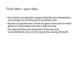 Final idea – your idea
• Your creative concept/video synopsis [describe your interpretation,
use of imagery or narrative, genre conventions, etc]
• My idea is to get the actor in front of a green screen and use what's
going on in the background to link in with the song.
• The video will follow the conventions of hip hop music
by promoting the artist, not the song and by showing off wealth.
 