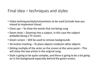 Final idea – techniques and styles
• Video techniques/style/conventions to be used [include how you
intend to implement these]
• Close ups – To show the words that are being sung
• Zoom shots – Zooming into a subject, in this case the subject
probably being a TV screen.
• Green screen – Will be used to remove backgrounds
• 3d motion tracking – To place objects inside/on other objects
• Editing multiple of the actor on the screen at the same point – This
will show the two artists in the original song.
• Style is going to be quite complex, and there is going to be a lot going
on in the background especially behind the green screen.
 