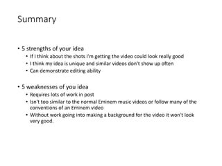 Summary
• 5 strengths of your idea
• If I think about the shots I'm getting the video could look really good
• I think my idea is unique and similar videos don't show up often
• Can demonstrate editing ability
• 5 weaknesses of you idea
• Requires lots of work in post
• Isn't too similar to the normal Eminem music videos or follow many of the
conventions of an Eminem video
• Without work going into making a background for the video it won't look
very good.
 