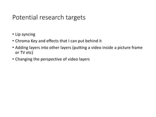 Potential research targets
• Lip syncing
• Chroma Key and effects that I can put behind it
• Adding layers into other layers (putting a video inside a picture frame
or TV etc)
• Changing the perspective of video layers
 