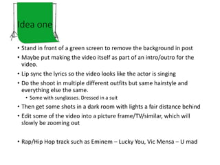 Idea one
• Stand in front of a green screen to remove the background in post
• Maybe put making the video itself as part of an intro/outro for the
video.
• Lip sync the lyrics so the video looks like the actor is singing
• Do the shoot in multiple different outfits but same hairstyle and
everything else the same.
• Some with sunglasses. Dressed in a suit
• Then get some shots in a dark room with lights a fair distance behind
• Edit some of the video into a picture frame/TV/similar, which will
slowly be zooming out
• Rap/Hip Hop track such as Eminem – Lucky You, Vic Mensa – U mad
 