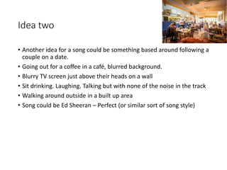 Idea two
• Another idea for a song could be something based around following a
couple on a date.
• Going out for a coffee in a café, blurred background.
• Blurry TV screen just above their heads on a wall
• Sit drinking. Laughing. Talking but with none of the noise in the track
• Walking around outside in a built up area
• Song could be Ed Sheeran – Perfect (or similar sort of song style)
 
