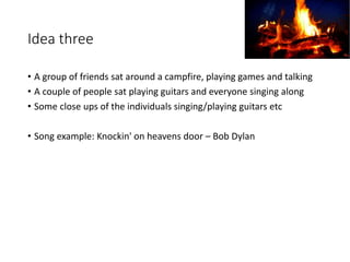 Idea three
• A group of friends sat around a campfire, playing games and talking
• A couple of people sat playing guitars and everyone singing along
• Some close ups of the individuals singing/playing guitars etc
• Song example: Knockin' on heavens door – Bob Dylan
 