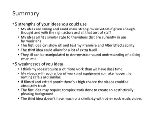 Summary
• 5 strengths of your ideas you could use
• My ideas are strong and could make strong music videos if given enough
thought and with the right actors and all that sort of stuff
• My ideas all fit a similar style to the videos that are currently in use
by musicians
• The first idea can show off and test my Premiere and After Effects ability
• The third idea could allow for a lot of extra b-roll
• They all can be manipulated to demonstrate sound understanding of editing
programs
• 5 weaknesses of you ideas
• I think my ideas require a lot more work than we have class time
• My videos will require lots of work and equipment to make happen, ie
renting café's and similar.
• If filmed and edited poorly there's a high chance the videos could be
absolutely trash
• The first idea may require complex work done to create an aesthetically
pleasing background
• The third idea doesn't have much of a similarity with other rock music videos
 