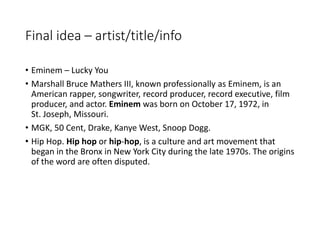 Final idea – artist/title/info
• Eminem – Lucky You
• Marshall Bruce Mathers III, known professionally as Eminem, is an
American rapper, songwriter, record producer, record executive, film
producer, and actor. Eminem was born on October 17, 1972, in
St. Joseph, Missouri.
• MGK, 50 Cent, Drake, Kanye West, Snoop Dogg.
• Hip Hop. Hip hop or hip-hop, is a culture and art movement that
began in the Bronx in New York City during the late 1970s. The origins
of the word are often disputed.
 