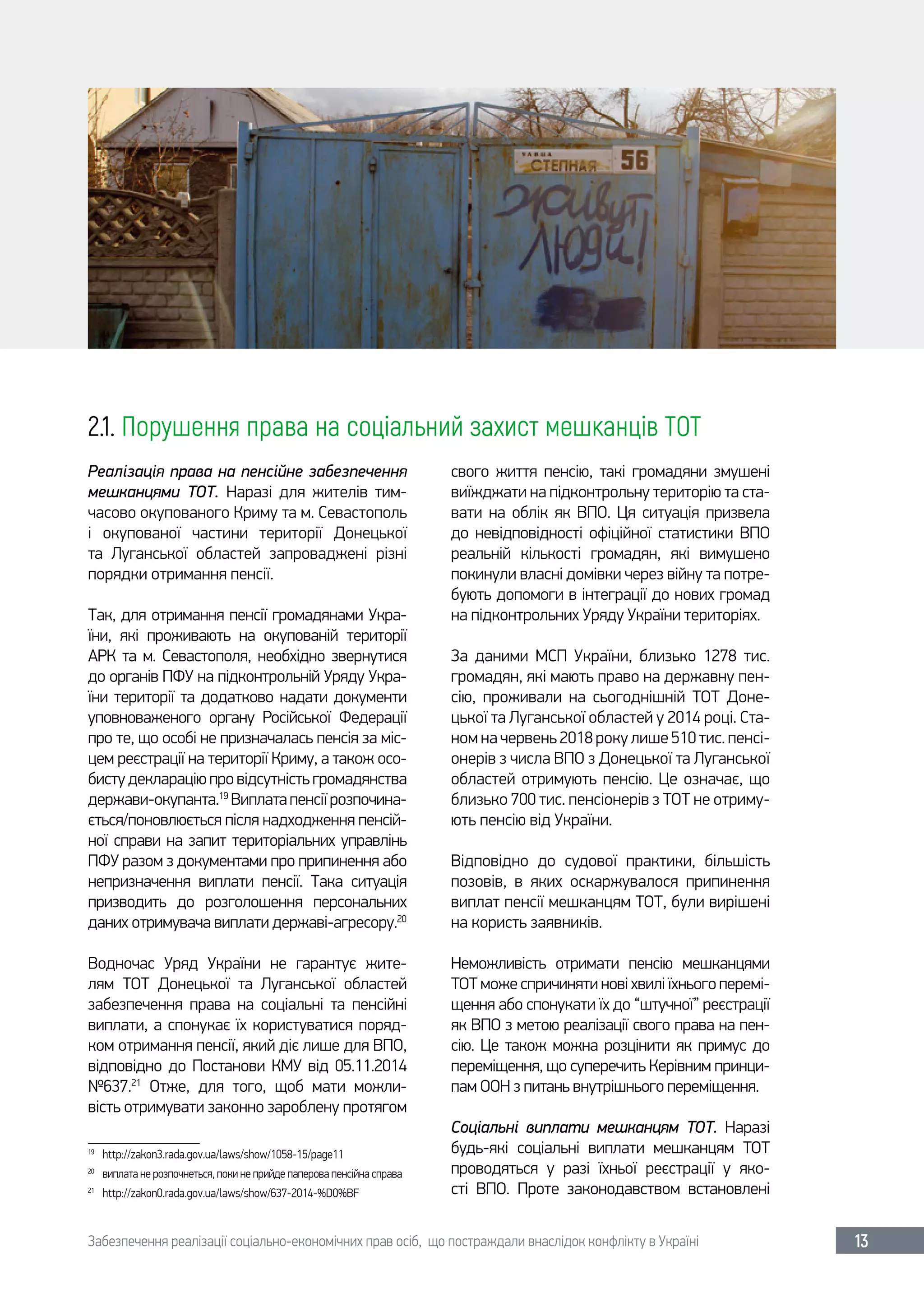 Забезпечення реалізації соціально-економічних прав осіб, що постраждали внаслідок конфлікту в Україні 13
2.1. Порушення права на соціальний захист мешканців ТОТ
Реалізація права на пенсійне забезпечення
мешканцями ТОТ. Наразі для жителів тим-
часово окупованого Криму та м. Севастополь
і окупованої частини території Донецької
та Луганської областей запроваджені різні
порядки отримання пенсії.
Так, для отримання пенсії громадянами Укра-
їни, які проживають на окупованій території
АРК та м. Севастополя, необхідно звернутися
до органів ПФУ на підконтрольній Уряду Укра-
їни території та додатково надати документи
уповноваженого органу Російської Федерації
про те, що особі не призначалась пенсія за міс-
цем реєстрації на території Криму, а також осо-
бисту декларацію про відсутність громадянства
держави-окупанта.19
Виплатапенсіїрозпочина-
ється/поновлюється після надходження пенсій-
ної справи на запит територіальних управлінь
ПФУ разом з документами про припинення або
непризначення виплати пенсії. Така ситуація
призводить до розголошення персональних
даних отримувача виплати державі-агресору.20
Водночас Уряд України не гарантує жите-
лям ТОТ Донецької та Луганської областей
забезпечення права на соціальні та пенсійні
виплати, а спонукає їх користуватися поряд-
ком отримання пенсії, який діє лише для ВПО,
відповідно до Постанови КМУ від 05.11.2014
№637.21
Отже, для того, щоб мати можли-
вість отримувати законно зароблену протягом
19	
http://zakon3.rada.gov.ua/laws/show/1058-15/page11
20	
виплата не розпочнеться, поки не прийде паперова пенсійна справа
21	
http://zakon0.rada.gov.ua/laws/show/637-2014-%D0%BF
свого життя пенсію, такі громадяни змушені
виїжджати на підконтрольну територію та ста-
вати на облік як ВПО. Ця ситуація призвела
до невідповідності офіційної статистики ВПО
реальній кількості громадян, які вимушено
покинули власні домівки через війну та потре-
бують допомоги в інтеграції до нових громад
на підконтрольних Уряду України територіях.
За даними МСП України, близько 1278  тис.
громадян, які мають право на державну пен-
сію, проживали на сьогоднішній ТОТ Доне-
цької та Луганської областей у 2014 році. Ста-
ном на червень 2018 року лише 510 тис. пенсі-
онерів з числа ВПО з Донецької та Луганської
областей отримують пенсію. Це означає, що
близько 700 тис. пенсіонерів з ТОТ не отриму-
ють пенсію від України.
Відповідно до судової практики, більшість
позовів, в яких оскаржувалося припинення
виплат пенсії мешканцям ТОТ, були вирішені
на користь заявників.
Неможливість отримати пенсію мешканцями
ТОТ може спричиняти нові хвилі їхнього перемі-
щення або спонукати їх до “штучної” реєстрації
як ВПО з метою реалізації свого права на пен-
сію. Це також можна розцінити як примус до
переміщення, що суперечить Керівним принци-
пам ООН з питань внутрішнього переміщення.
Соціальні виплати мешканцям ТОТ. Наразі
будь-які соціальні виплати мешканцям ТОТ
проводяться у разі їхньої реєстрації у яко-
сті ВПО. Проте законодавством встановлені
 